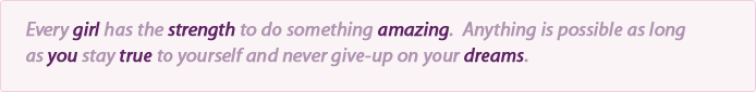 Every girl has the strength to do something amazing.  Anything is possible as long as you stay true to yourself and never give-up on your dreams.